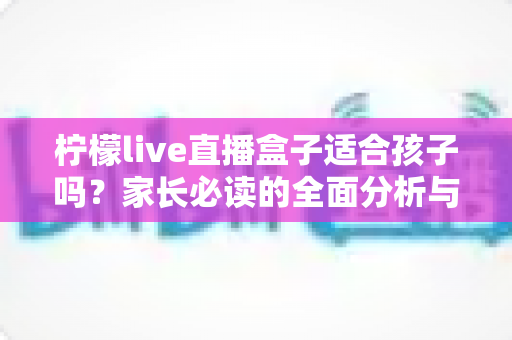 柠檬live直播盒子适合孩子吗？家长必读的全面分析与安全使用指南
