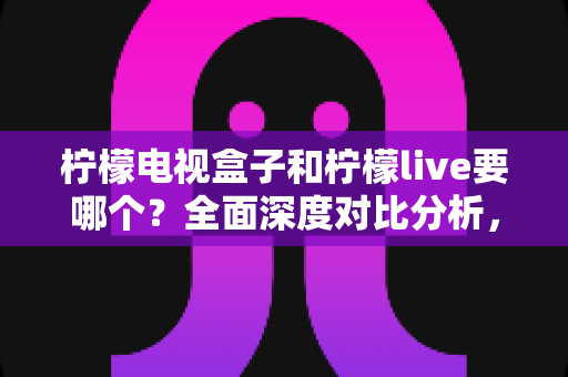 柠檬电视盒子和柠檬live要哪个？全面深度对比分析，帮你做出最适合的选择！