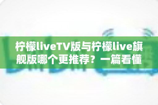 柠檬liveTV版与柠檬live旗舰版哪个更推荐?一篇看懂差异的深度对比指南 柠檬liveTV版与柠檬live旗舰版哪个更推荐?一篇看懂差异的深度对比指南