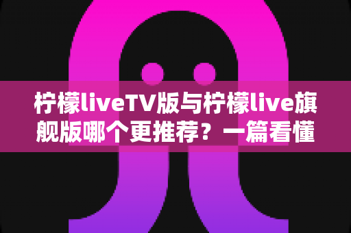 柠檬liveTV版与柠檬live旗舰版哪个更推荐？一篇看懂差异的深度对比指南