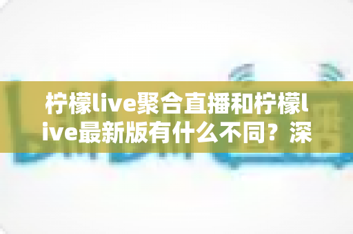 柠檬live聚合直播和柠檬live最新版有什么不同?深度对比解析与选择指南 柠檬live聚合直播和柠檬live最新版有什么不同?深度对比解析与选择指南