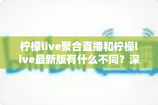 柠檬live聚合直播和柠檬live最新版有什么不同？深度对比解析与选择指南