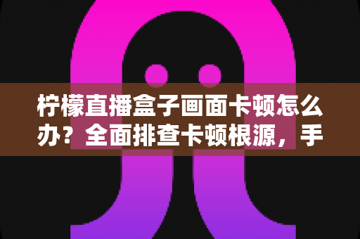 柠檬直播盒子画面卡顿怎么办？全面排查卡顿根源，手把手教你恢复流畅观影体验