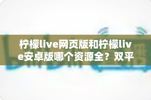 柠檬live网页版和柠檬live安卓版哪个资源全?双平台深度对比与选择全指南 柠檬live网页版和柠檬live安卓版哪个资源全?双平台深度对比与选择全指南