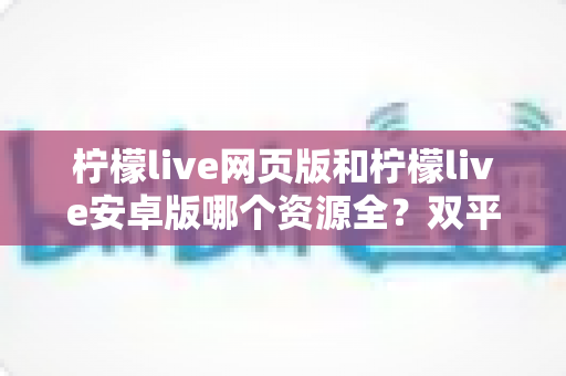 柠檬live网页版和柠檬live安卓版哪个资源全?双平台深度对比与选择全指南 柠檬live网页版和柠檬live安卓版哪个资源全?双平台深度对比与选择全指南