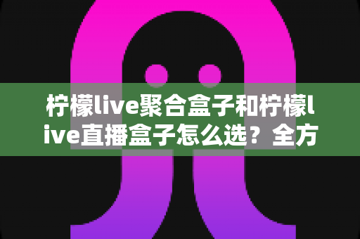 柠檬live聚合盒子和柠檬live直播盒子怎么选？全方位深度对比指南帮你轻松做决定