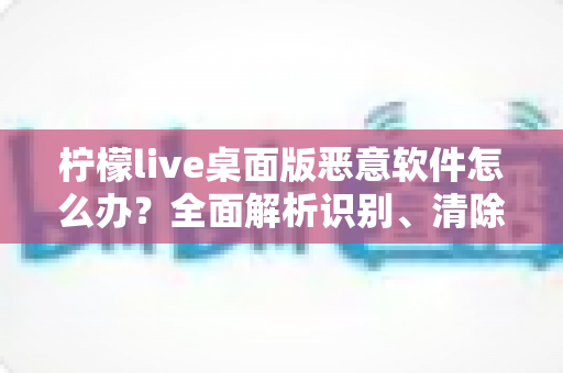 柠檬live桌面版恶意软件怎么办？全面解析识别、清除与防范指南