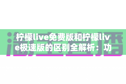柠檬live免费版和柠檬live极速版的区别全解析：功能、性能与选择指南一文读懂