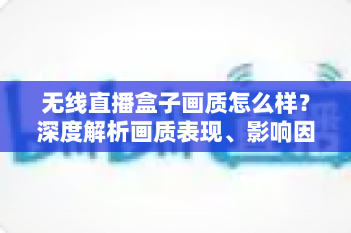 无线直播盒子画质怎么样？深度解析画质表现、影响因素与选购避坑指南
