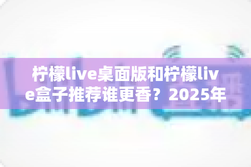 柠檬live桌面版和柠檬live盒子推荐谁更香？2025年最全对比测评，看完不再纠结