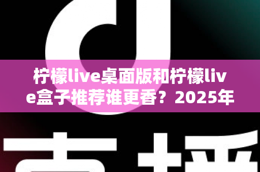 柠檬live桌面版和柠檬live盒子推荐谁更香？2025年最全对比测评，看完不再纠结
