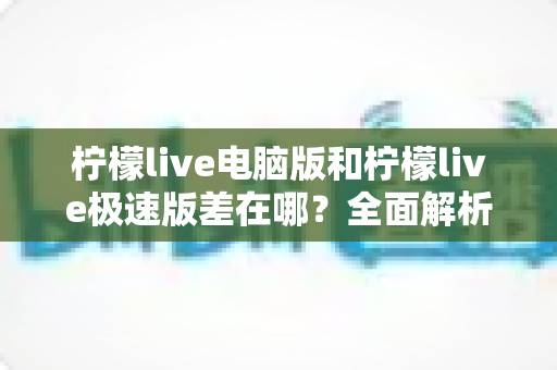 柠檬live电脑版和柠檬live极速版差在哪？全面解析两大版本核心差异与选择指南
