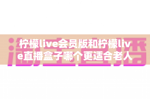 柠檬live会员版和柠檬live直播盒子哪个更适合老人用?全方位对比分析与选购指南 柠檬live会员版和柠檬live直播盒子哪个更适合老人用?全方位对比分析与选购指南