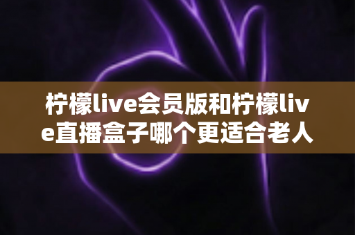 柠檬live会员版和柠檬live直播盒子哪个更适合老人用？全方位对比分析与选购指南