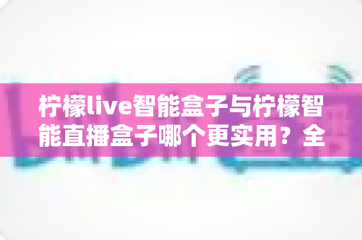 柠檬live智能盒子与柠檬智能直播盒子哪个更实用？全面深度对比评测助你选出直播利器