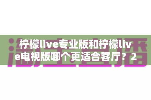 柠檬live专业版和柠檬live电视版哪个更适合客厅？2025年客厅观影深度对比指南