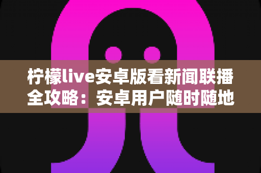 柠檬live安卓版看新闻联播全攻略：安卓用户随时随地高清畅享《新闻联播》的实用观看指南