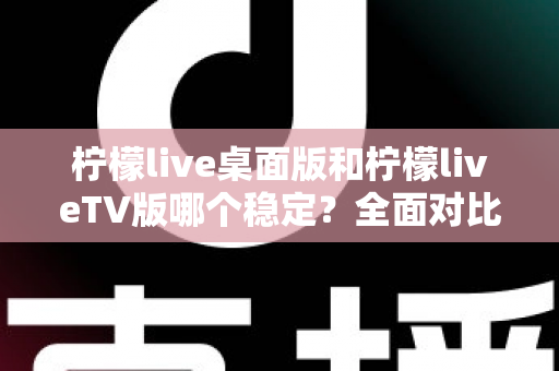 柠檬live桌面版和柠檬liveTV版哪个稳定?全面对比分析与使用建议 柠檬live桌面版和柠檬liveTV版哪个稳定?全面对比分析与使用建议