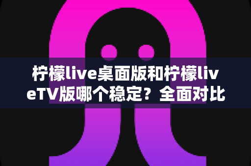 柠檬live桌面版和柠檬liveTV版哪个稳定?全面对比分析与使用建议 柠檬live桌面版和柠檬liveTV版哪个稳定?全面对比分析与使用建议