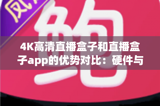 4K高清直播盒子和直播盒子app的优势对比：硬件与软件直播方案深度解析，助你选对最佳观看方式