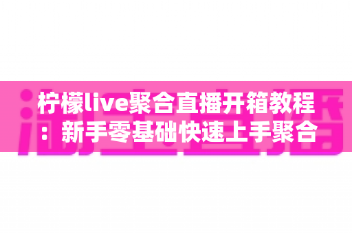 柠檬live聚合直播开箱教程：新手零基础快速上手聚合直播神器全攻略