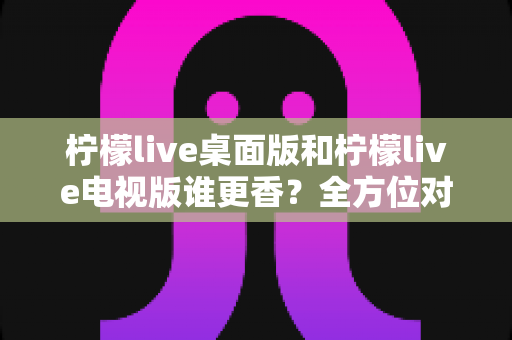 柠檬live桌面版和柠檬live电视版谁更香?全方位对比评测助你选出最适合的版本 柠檬live桌面版和柠檬live电视版谁更香?全方位对比评测助你选出最适合的版本