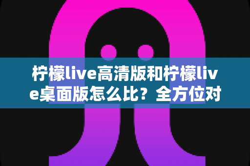 柠檬live高清版和柠檬live桌面版怎么比?全方位对比解析助你轻松选对版本 柠檬live高清版和柠檬live桌面版怎么比?全方位对比解析助你轻松选对版本
