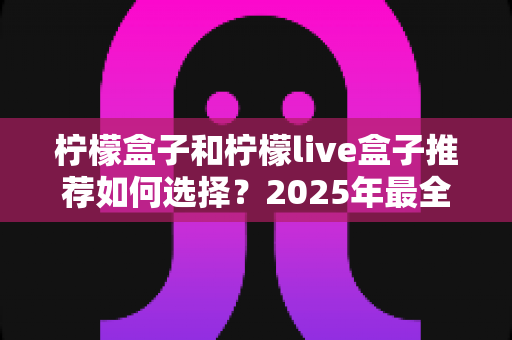 柠檬盒子和柠檬live盒子推荐如何选择?2025年最全选购攻略与避坑指南 柠檬盒子和柠檬live盒子推荐如何选择?2025年最全选购攻略与避坑指南