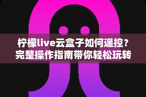 柠檬live云盒子如何遥控?完整操作指南带你轻松玩转云端电视体验 柠檬live云盒子如何遥控?完整操作指南带你轻松玩转云端电视体验