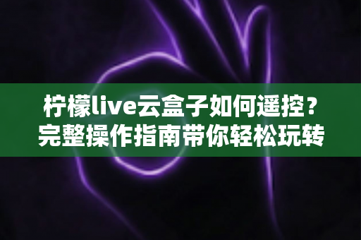 柠檬live云盒子如何遥控?完整操作指南带你轻松玩转云端电视体验 柠檬live云盒子如何遥控?完整操作指南带你轻松玩转云端电视体验