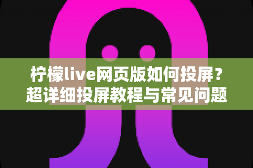 柠檬live网页版如何投屏?超详细投屏教程与常见问题全解析 柠檬live网页版如何投屏?超详细投屏教程与常见问题全解析