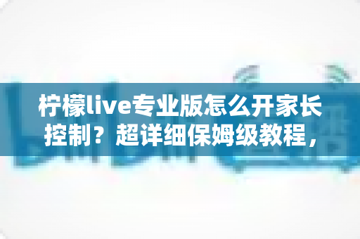 柠檬live专业版怎么开家长控制？超详细保姆级教程，一键守护孩子的上网安全