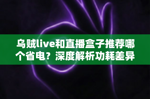 乌贼live和直播盒子推荐哪个省电？深度解析功耗差异与省电选择全指南