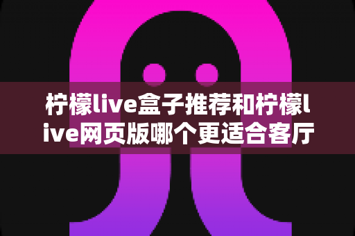 柠檬live盒子推荐和柠檬live网页版哪个更适合客厅？一文读懂大屏观影的最佳打开方式
