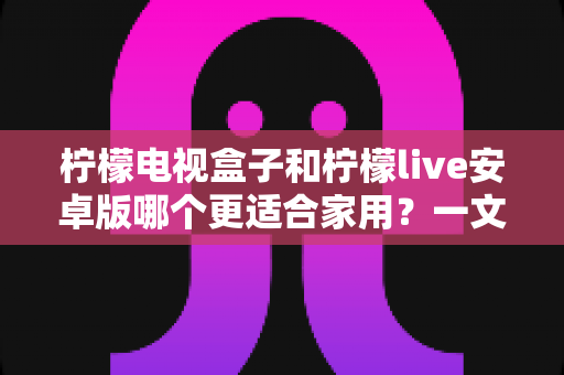 柠檬电视盒子和柠檬live安卓版哪个更适合家用？一文看懂家庭观影最佳选择
