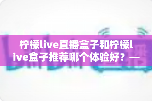 柠檬live直播盒子和柠檬live盒子推荐哪个体验好?——两款热门盒子深度对比与选购全攻略 柠檬live直播盒子和柠檬live盒子推荐哪个体验好?——两款热门盒子深度对比与选购全攻略