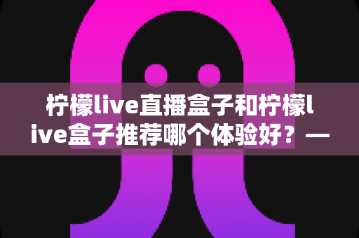 柠檬live直播盒子和柠檬live盒子推荐哪个体验好?——两款热门盒子深度对比与选购全攻略 柠檬live直播盒子和柠檬live盒子推荐哪个体验好?——两款热门盒子深度对比与选购全攻略