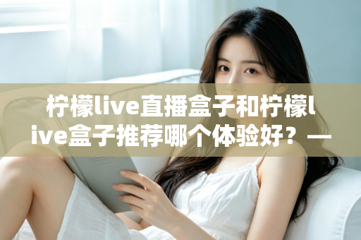 柠檬live直播盒子和柠檬live盒子推荐哪个体验好？——两款热门盒子深度对比与选购全攻略