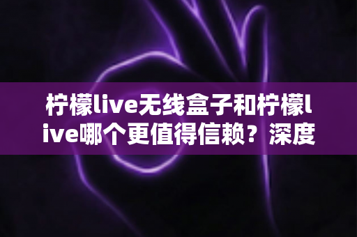 柠檬live无线盒子和柠檬live哪个更值得信赖?深度对比解析帮你做出明智选择 柠檬live无线盒子和柠檬live哪个更值得信赖?深度对比解析帮你做出明智选择