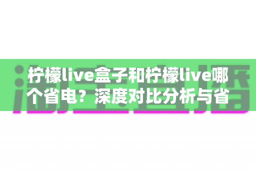 柠檬live盒子和柠檬live哪个省电？深度对比分析与省电优化全攻略