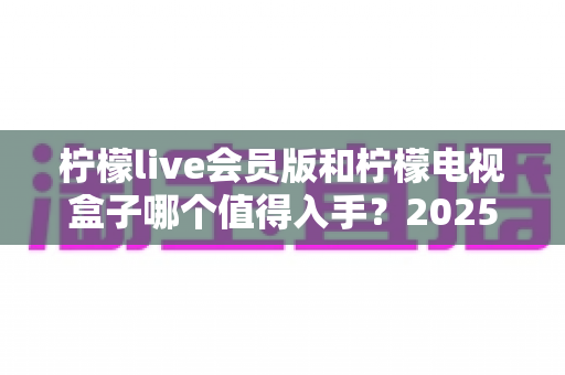 柠檬live会员版和柠檬电视盒子哪个值得入手?2025年最全选购对比指南帮你一次看清 柠檬live会员版和柠檬电视盒子哪个值得入手?2025年最全选购对比指南帮你一次看清