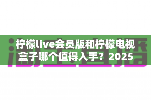 柠檬live会员版和柠檬电视盒子哪个值得入手?2025年最全选购对比指南帮你一次看清 柠檬live会员版和柠檬电视盒子哪个值得入手?2025年最全选购对比指南帮你一次看清