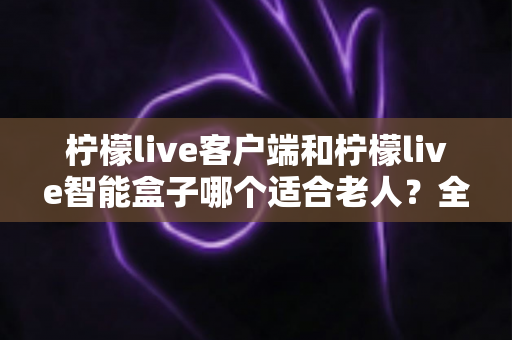 柠檬live客户端和柠檬live智能盒子哪个适合老人?全方位对比评测助您做出明智选择 柠檬live客户端和柠檬live智能盒子哪个适合老人?全方位对比评测助您做出明智选择