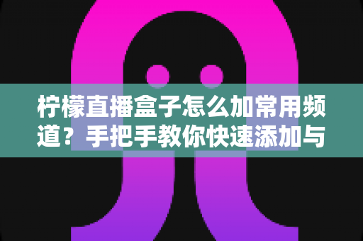 柠檬直播盒子怎么加常用频道?手把手教你快速添加与管理常用频道的完整教程 柠檬直播盒子怎么加常用频道?手把手教你快速添加与管理常用频道的完整教程