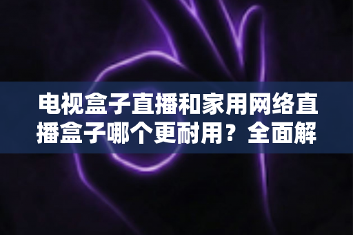 电视盒子直播和家用网络直播盒子哪个更耐用？全面解析使用寿命与选购指南