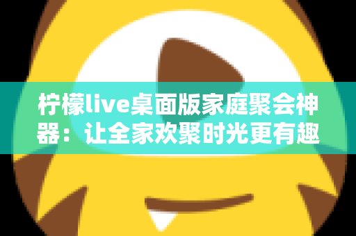 柠檬live桌面版家庭聚会神器:让全家欢聚时光更有趣的互动娱乐新选择 柠檬live桌面版家庭聚会神器:让全家欢聚时光更有趣的互动娱乐新选择