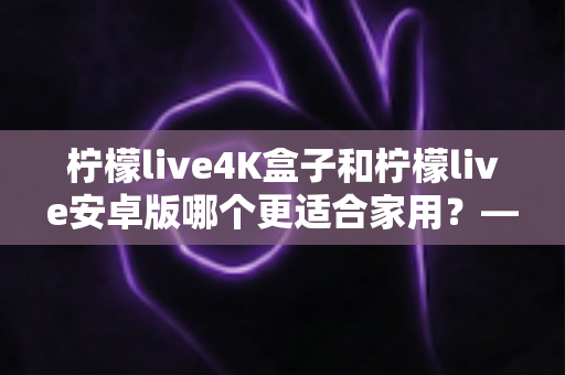 柠檬live4K盒子和柠檬live安卓版哪个更适合家用？——从画质、操作到性价比的全方位家用选购指南