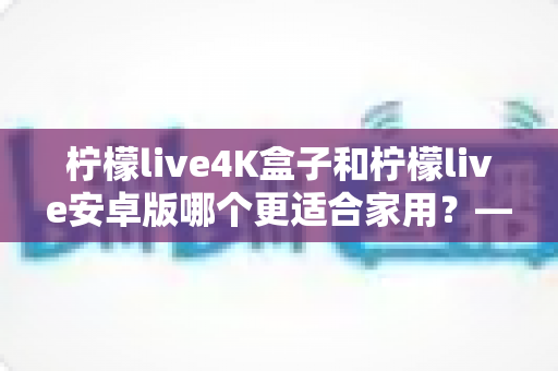柠檬live4K盒子和柠檬live安卓版哪个更适合家用？——从画质、操作到性价比的全方位家用选购指南