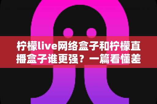 柠檬live网络盒子和柠檬直播盒子谁更强？一篇看懂差异的深度对比与选购指南