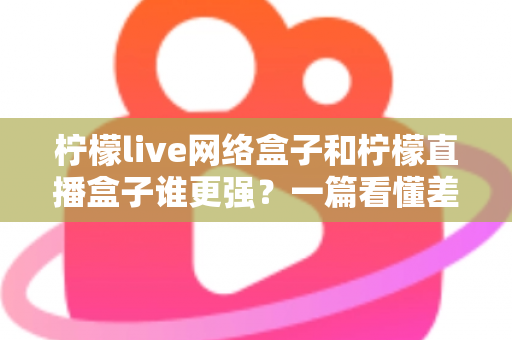 柠檬live网络盒子和柠檬直播盒子谁更强？一篇看懂差异的深度对比与选购指南